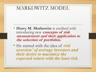 MARKOWITZ MODEL
• Harry M. Markowitz is credited with
introducing new concepts of risk
measurement and their application to
the selection of portfolios.
• He started with the idea of risk
aversion’ of average investors and
their desire to maximize the
expected return with the least risk.
 
