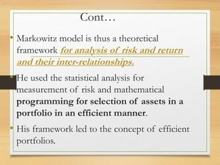 Cont…
• Markowitz model is thus a theoretical
framework for analysis of risk and return
and their inter-relationships.
• He used the statistical analysis for
measurement of risk and mathematical
programming for selection of assets in a
portfolio in an efficient manner.
• His framework led to the concept of efficient
portfolios.
 