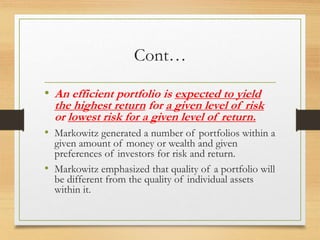 Cont…
• An efficient portfolio is expected to yield
the highest return for a given level of risk
or lowest risk for a given level of return.
• Markowitz generated a number of portfolios within a
given amount of money or wealth and given
preferences of investors for risk and return.
• Markowitz emphasized that quality of a portfolio will
be different from the quality of individual assets
within it.
 