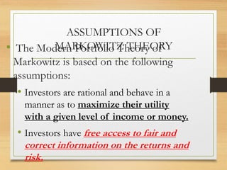 ASSUMPTIONS OF
MARKOWITZ THEORY
• The Modern Portfolio Theory of
Markowitz is based on the following
assumptions:
• Investors are rational and behave in a
manner as to maximize their utility
with a given level of income or money.
• Investors have free access to fair and
correct information on the returns and
risk.
 