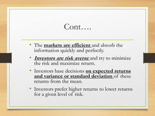 Cont….
• The markets are efficient and absorb the
information quickly and perfectly.
• Investors are risk averse and try to minimize
the risk and maximize return.
• Investors base decisions on expected returns
and variance or standard deviation of these
returns from the mean.
• Investors prefer higher returns to lower returns
for a given level of risk.
 