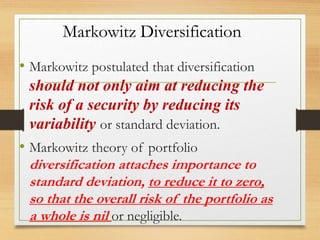 Markowitz Diversification
• Markowitz postulated that diversification
should not only aim at reducing the
risk of a security by reducing its
variability or standard deviation.
• Markowitz theory of portfolio
diversification attaches importance to
standard deviation, to reduce it to zero,
so that the overall risk of the portfolio as
a whole is nil or negligible.
 