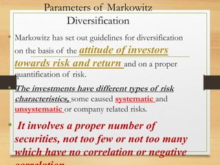 Parameters of Markowitz
Diversification
• Markowitz has set out guidelines for diversification
on the basis of the attitude of investors
towards risk and return and on a proper
quantification of risk.
• The investments have different types of risk
characteristics, some caused systematic and
unsystematic or company related risks.
• It involves a proper number of
securities, not too few or not too many
which have no correlation or negative
 