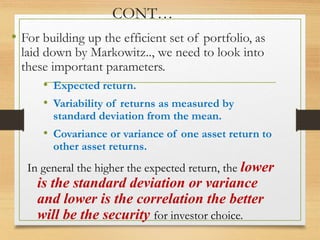 CONT…
• For building up the efficient set of portfolio, as
laid down by Markowitz.., we need to look into
these important parameters.
• Expected return.
• Variability of returns as measured by
standard deviation from the mean.
• Covariance or variance of one asset return to
other asset returns.
In general the higher the expected return, the lower
is the standard deviation or variance
and lower is the correlation the better
will be the security for investor choice.
 