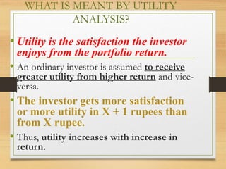 WHAT IS MEANT BY UTILITY
ANALYSIS?
• Utility is the satisfaction the investor
enjoys from the portfolio return.
• An ordinary investor is assumed to receive
greater utility from higher return and vice-
versa.
• The investor gets more satisfaction
or more utility in X + 1 rupees than
from X rupee.
• Thus, utility increases with increase in
return.
 