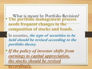 What is meant by Portfolio Revision?
• The portfolio management process
needs frequent changes in the
composition of stocks and bonds.
• In securities, the type of securities to be
held should be revised according to the
portfolio theory.
• If the policy of investor shifts from
earnings to capital appreciation,
the stocks should be revised
accordingly.
 
