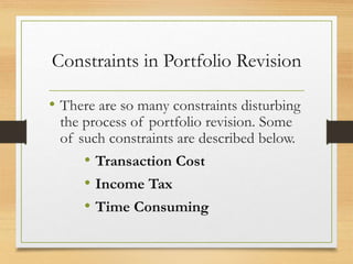 Constraints in Portfolio Revision
• There are so many constraints disturbing
the process of portfolio revision. Some
of such constraints are described below.
• Transaction Cost
• Income Tax
• Time Consuming
 