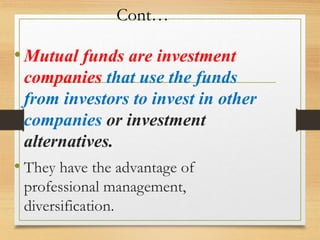 Cont…
•Mutual funds are investment
companies that use the funds
from investors to invest in other
companies or investment
alternatives.
• They have the advantage of
professional management,
diversification.
 