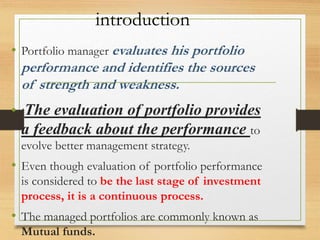 introduction
• Portfolio manager evaluates his portfolio
performance and identifies the sources
of strength and weakness.
• The evaluation of portfolio provides
a feedback about the performance to
evolve better management strategy.
• Even though evaluation of portfolio performance
is considered to be the last stage of investment
process, it is a continuous process.
• The managed portfolios are commonly known as
Mutual funds.
 