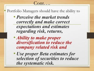 Cont….
• Portfolio Managers should have the ability to
• Perceive the market trends
correctly and make correct
expectations and estimates
regarding risk, returns,
• Ability to make proper
diversification to reduce the
company related risk and
• Use proper Beta estimates for
selection of securities to reduce
the systematic risk.
 