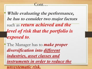 Cont…
• While evaluating the performance,
he has to consider two major factors
such as return achieved and the
level of risk that the portfolio is
exposed to.
• The Manager has to make proper
diversification into different
industries, asset classes and
instruments in order to reduce the
unsystematic risk.
 