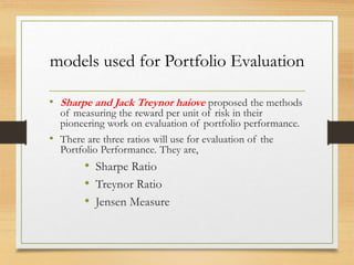 models used for Portfolio Evaluation
• Sharpe and Jack Treynor haiove proposed the methods
of measuring the reward per unit of risk in their
pioneering work on evaluation of portfolio performance.
• There are three ratios will use for evaluation of the
Portfolio Performance. They are,
• Sharpe Ratio
• Treynor Ratio
• Jensen Measure
 