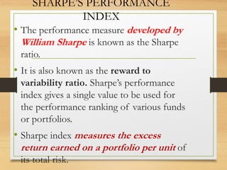 SHARPE’S PERFORMANCE
INDEX
• The performance measure developed by
William Sharpe is known as the Sharpe
ratio.
• It is also known as the reward to
variability ratio. Sharpe’s performance
index gives a single value to be used for
the performance ranking of various funds
or portfolios.
• Sharpe index measures the excess
return earned on a portfolio per unit of
its total risk.
 