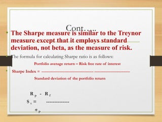 Cont…..
• The Sharpe measure is similar to the Treynor
measure except that it employs standard
deviation, not beta, as the measure of risk.
• The formula for calculating Sharpe ratio is as follows:
Portfolio average return – Risk free rate of interest
• Sharpe Index = ----------------------------------------- ----------------------------
Standard deviation of the portfolio return
R p - R f
S t = --------------
σ p
 