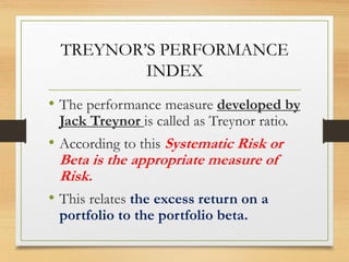 TREYNOR’S PERFORMANCE
INDEX
• The performance measure developed by
Jack Treynor is called as Treynor ratio.
• According to this Systematic Risk or
Beta is the appropriate measure of
Risk.
• This relates the excess return on a
portfolio to the portfolio beta.
 