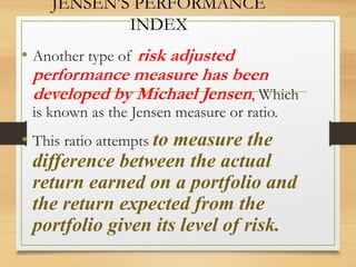 JENSEN’S PERFORMANCE
INDEX
• Another type of risk adjusted
performance measure has been
developed by Michael Jensen, Which
is known as the Jensen measure or ratio.
• This ratio attempts to measure the
difference between the actual
return earned on a portfolio and
the return expected from the
portfolio given its level of risk.
 