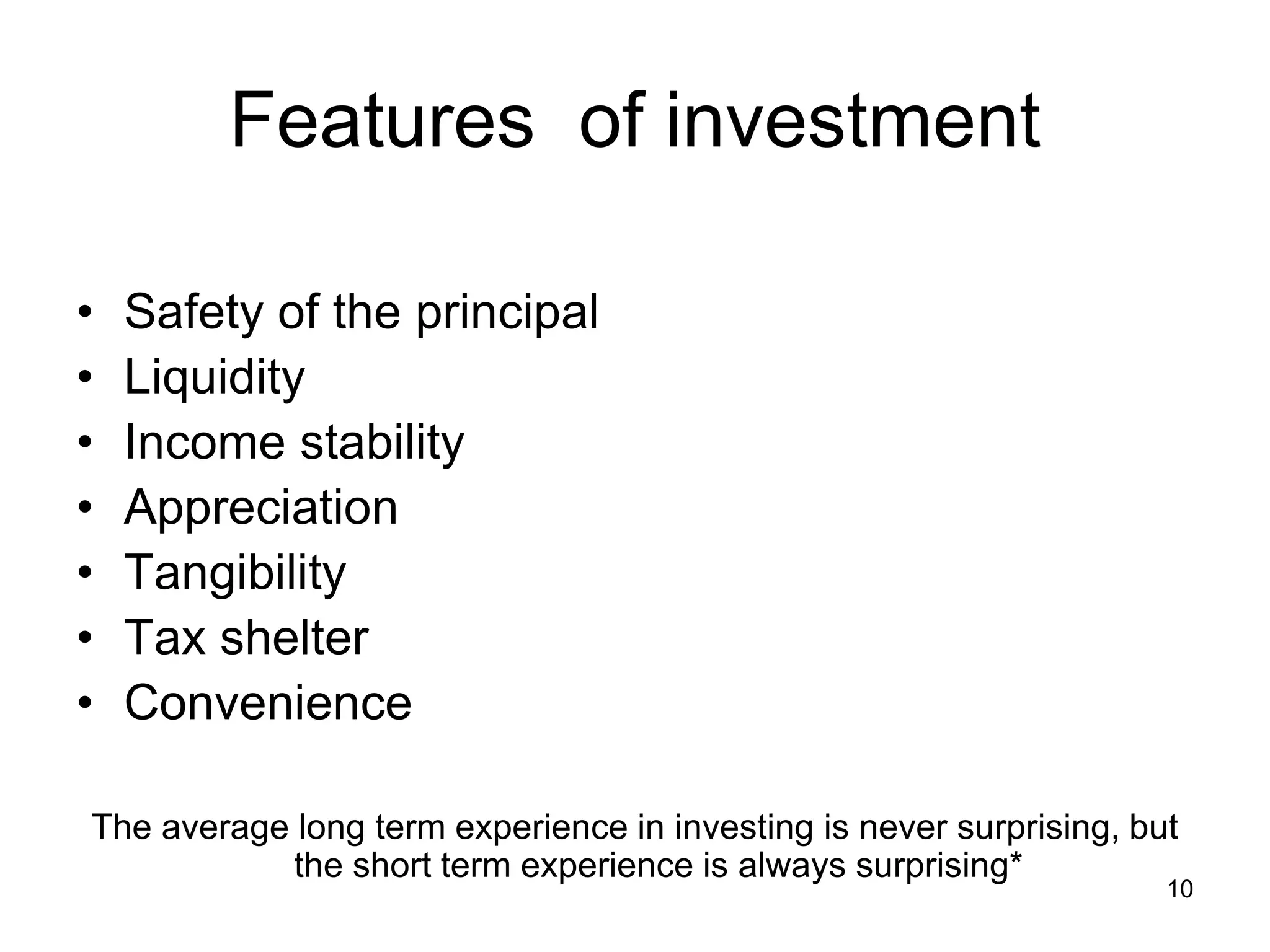 10
Features of investment
• Safety of the principal
• Liquidity
• Income stability
• Appreciation
• Tangibility
• Tax shelter
• Convenience
The average long term experience in investing is never surprising, but
the short term experience is always surprising*
 