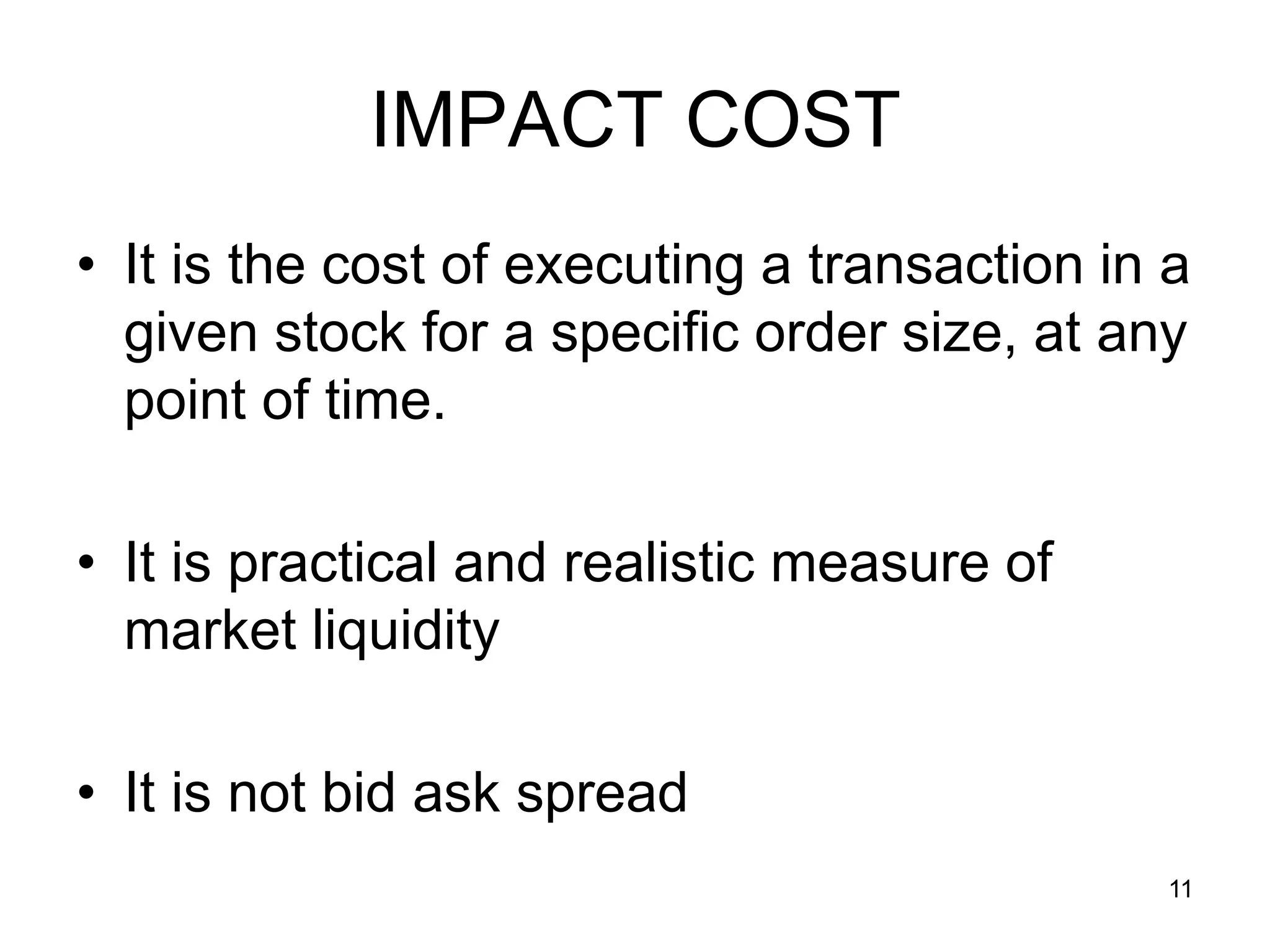11
IMPACT COST
• It is the cost of executing a transaction in a
given stock for a specific order size, at any
point of time.
• It is practical and realistic measure of
market liquidity
• It is not bid ask spread
 