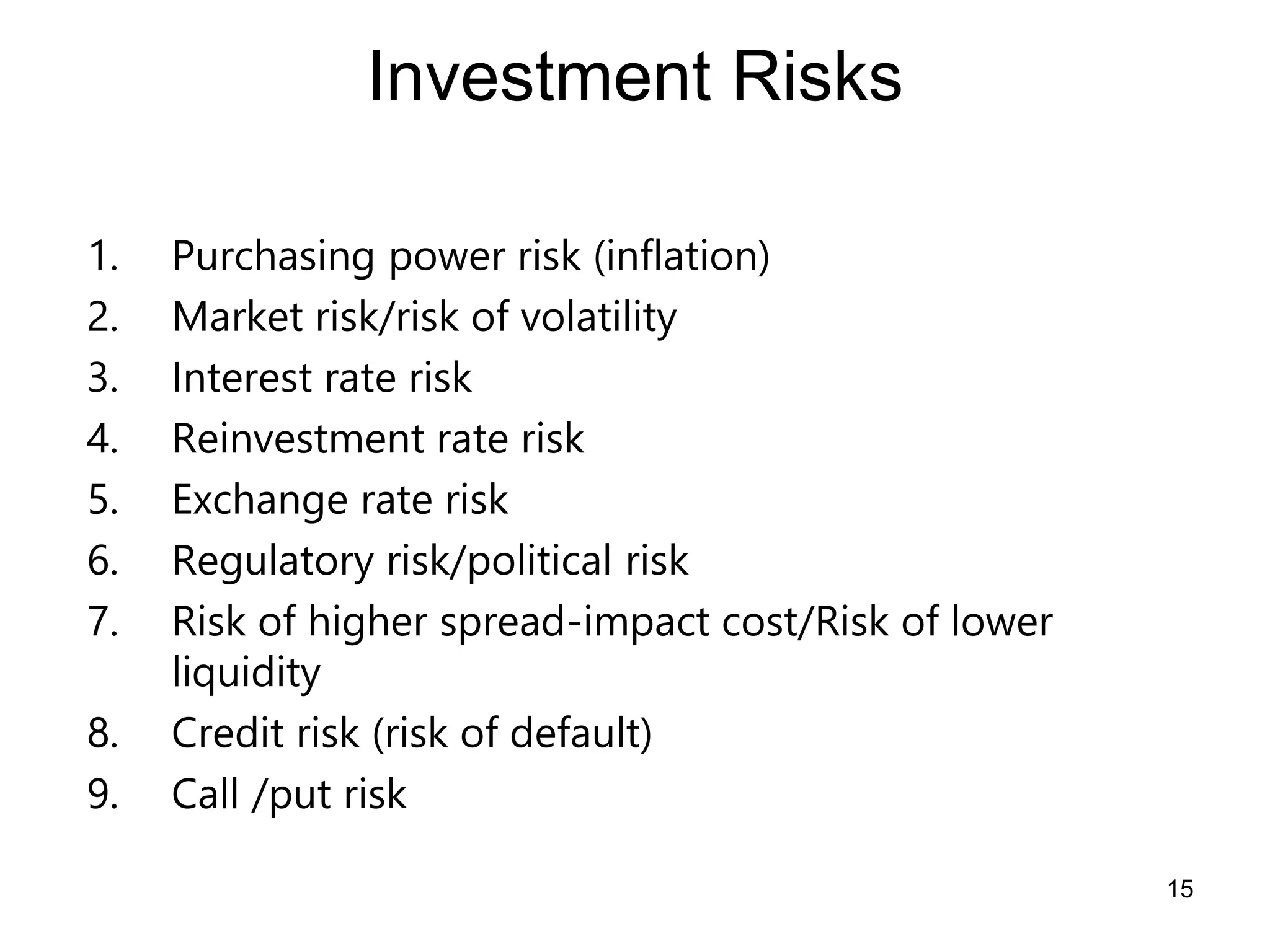 15
Investment Risks
1. Purchasing power risk (inflation)
2. Market risk/risk of volatility
3. Interest rate risk
4. Reinvestment rate risk
5. Exchange rate risk
6. Regulatory risk/political risk
7. Risk of higher spread-impact cost/Risk of lower
liquidity
8. Credit risk (risk of default)
9. Call /put risk
 