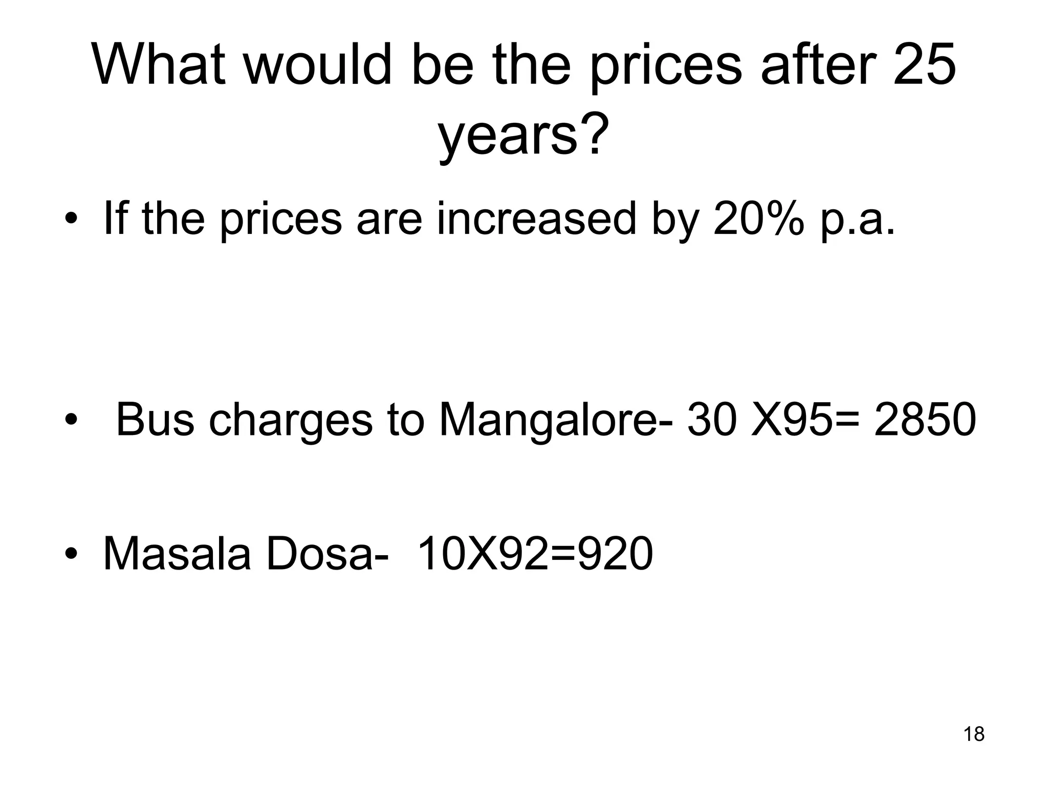 18
What would be the prices after 25
years?
• If the prices are increased by 20% p.a.
• Bus charges to Mangalore- 30 X95= 2850
• Masala Dosa- 10X92=920
 