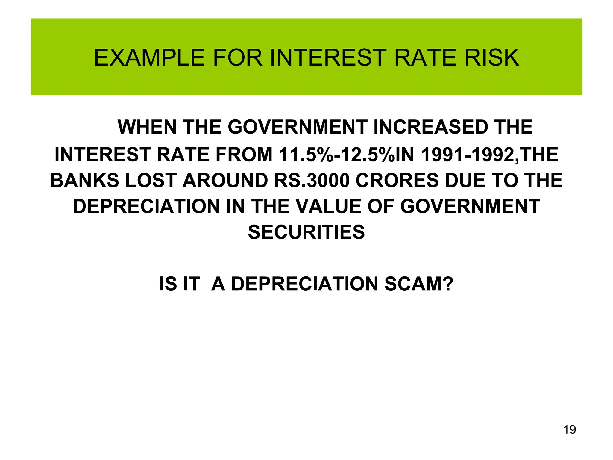 19
EXAMPLE FOR INTEREST RATE RISK
WHEN THE GOVERNMENT INCREASED THE
INTEREST RATE FROM 11.5%-12.5%IN 1991-1992,THE
BANKS LOST AROUND RS.3000 CRORES DUE TO THE
DEPRECIATION IN THE VALUE OF GOVERNMENT
SECURITIES
IS IT A DEPRECIATION SCAM?
 