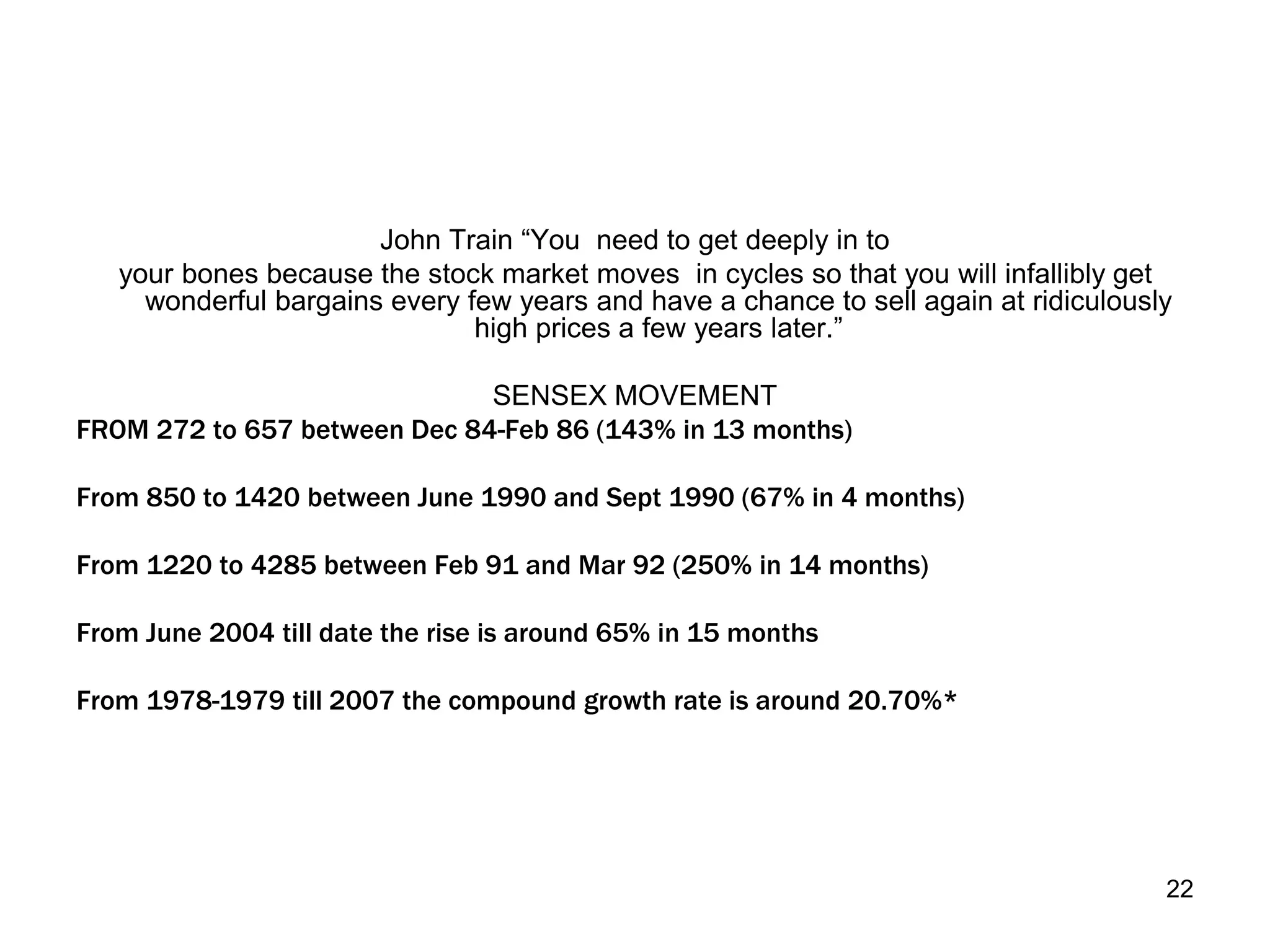22
John Train “You need to get deeply in to
your bones because the stock market moves in cycles so that you will infallibly get
wonderful bargains every few years and have a chance to sell again at ridiculously
high prices a few years later.”
SENSEX MOVEMENT
FROM 272 to 657 between Dec 84-Feb 86 (143% in 13 months)
From 850 to 1420 between June 1990 and Sept 1990 (67% in 4 months)
From 1220 to 4285 between Feb 91 and Mar 92 (250% in 14 months)
From June 2004 till date the rise is around 65% in 15 months
From 1978-1979 till 2007 the compound growth rate is around 20.70%*
 