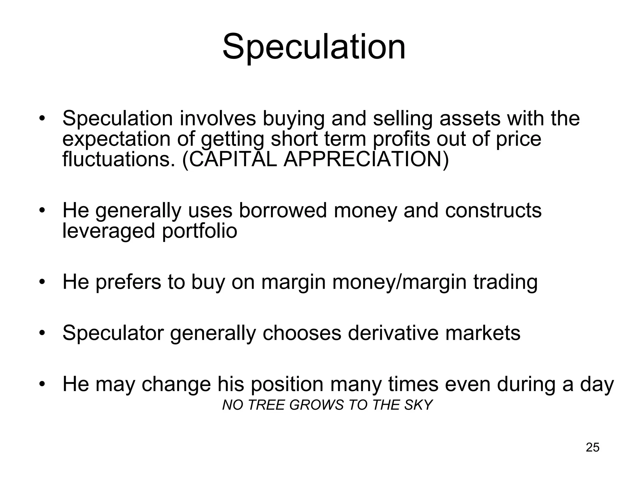 25
Speculation
• Speculation involves buying and selling assets with the
expectation of getting short term profits out of price
fluctuations. (CAPITAL APPRECIATION)
• He generally uses borrowed money and constructs
leveraged portfolio
• He prefers to buy on margin money/margin trading
• Speculator generally chooses derivative markets
• He may change his position many times even during a day
NO TREE GROWS TO THE SKY
 