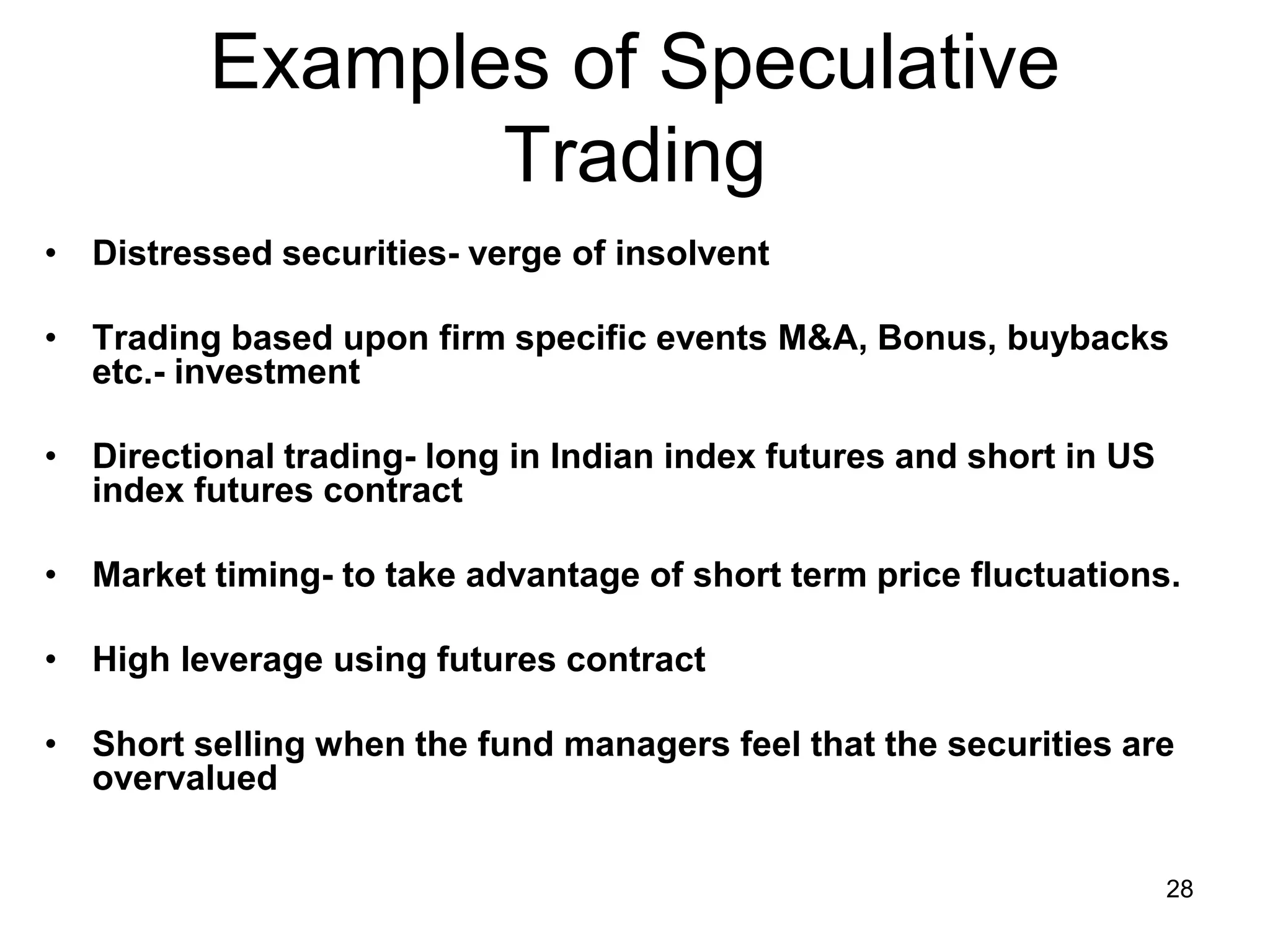 28
Examples of Speculative
Trading
• Distressed securities- verge of insolvent
• Trading based upon firm specific events M&A, Bonus, buybacks
etc.- investment
• Directional trading- long in Indian index futures and short in US
index futures contract
• Market timing- to take advantage of short term price fluctuations.
• High leverage using futures contract
• Short selling when the fund managers feel that the securities are
overvalued
 