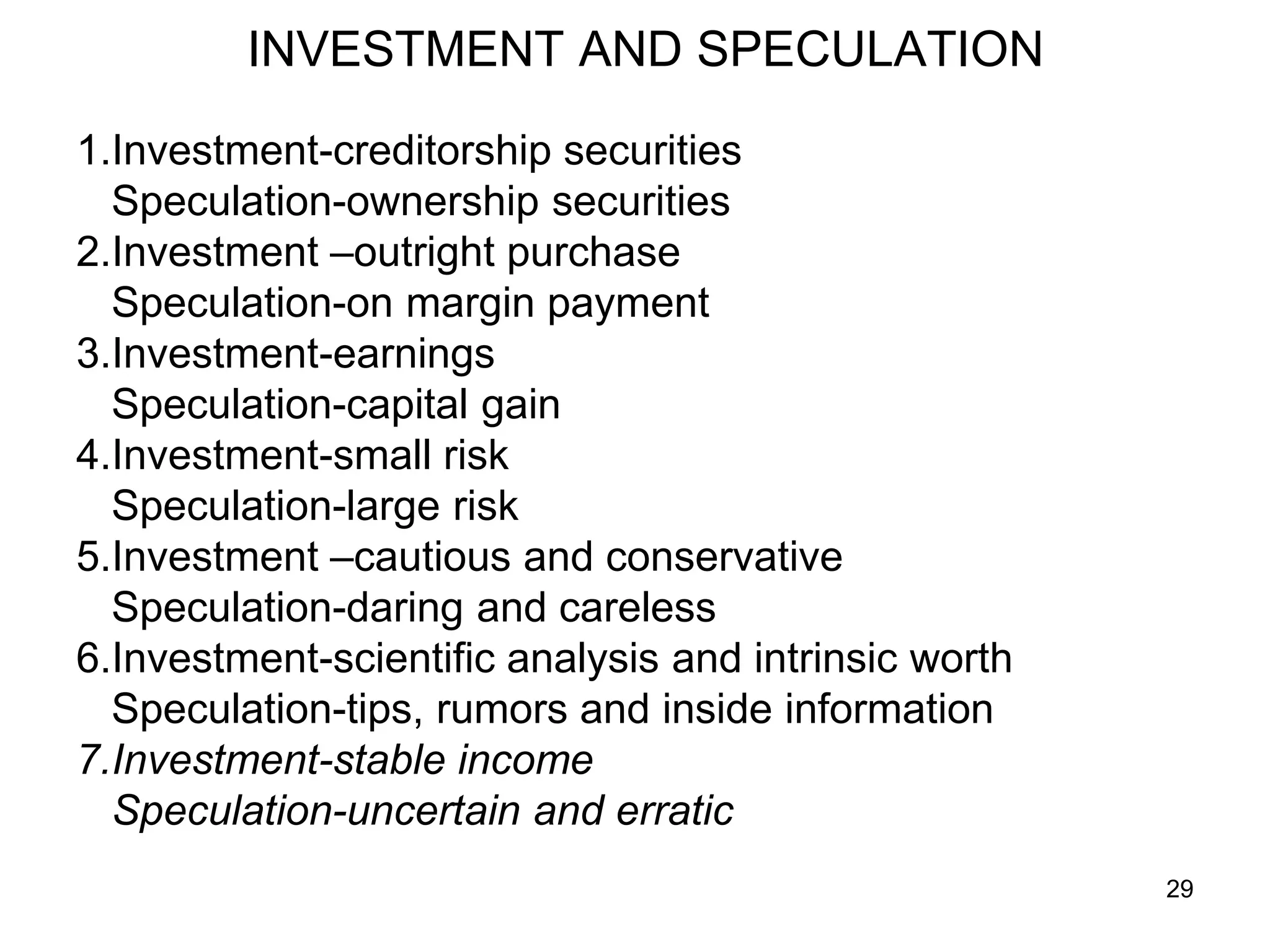 29
INVESTMENT AND SPECULATION
1.Investment-creditorship securities
Speculation-ownership securities
2.Investment –outright purchase
Speculation-on margin payment
3.Investment-earnings
Speculation-capital gain
4.Investment-small risk
Speculation-large risk
5.Investment –cautious and conservative
Speculation-daring and careless
6.Investment-scientific analysis and intrinsic worth
Speculation-tips, rumors and inside information
7.Investment-stable income
Speculation-uncertain and erratic
 