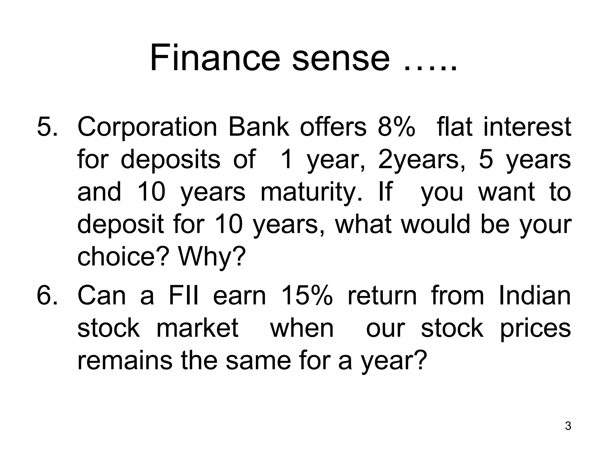 3
Finance sense …..
5. Corporation Bank offers 8% flat interest
for deposits of 1 year, 2years, 5 years
and 10 years maturity. If you want to
deposit for 10 years, what would be your
choice? Why?
6. Can a FII earn 15% return from Indian
stock market when our stock prices
remains the same for a year?
 