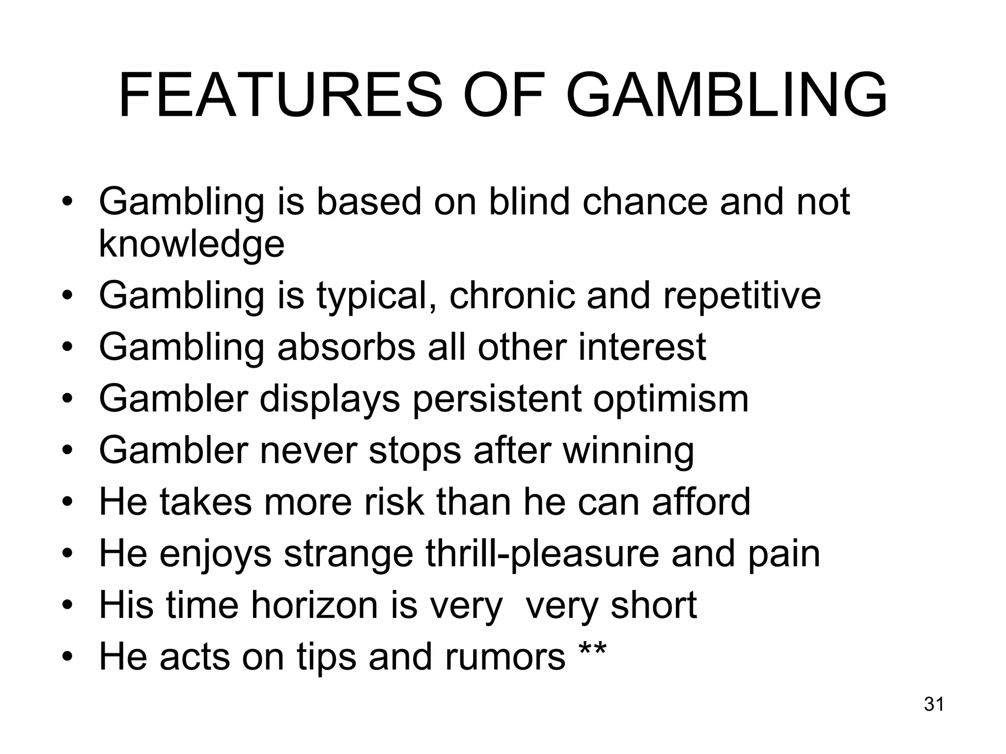 31
FEATURES OF GAMBLING
• Gambling is based on blind chance and not
knowledge
• Gambling is typical, chronic and repetitive
• Gambling absorbs all other interest
• Gambler displays persistent optimism
• Gambler never stops after winning
• He takes more risk than he can afford
• He enjoys strange thrill-pleasure and pain
• His time horizon is very very short
• He acts on tips and rumors **
 