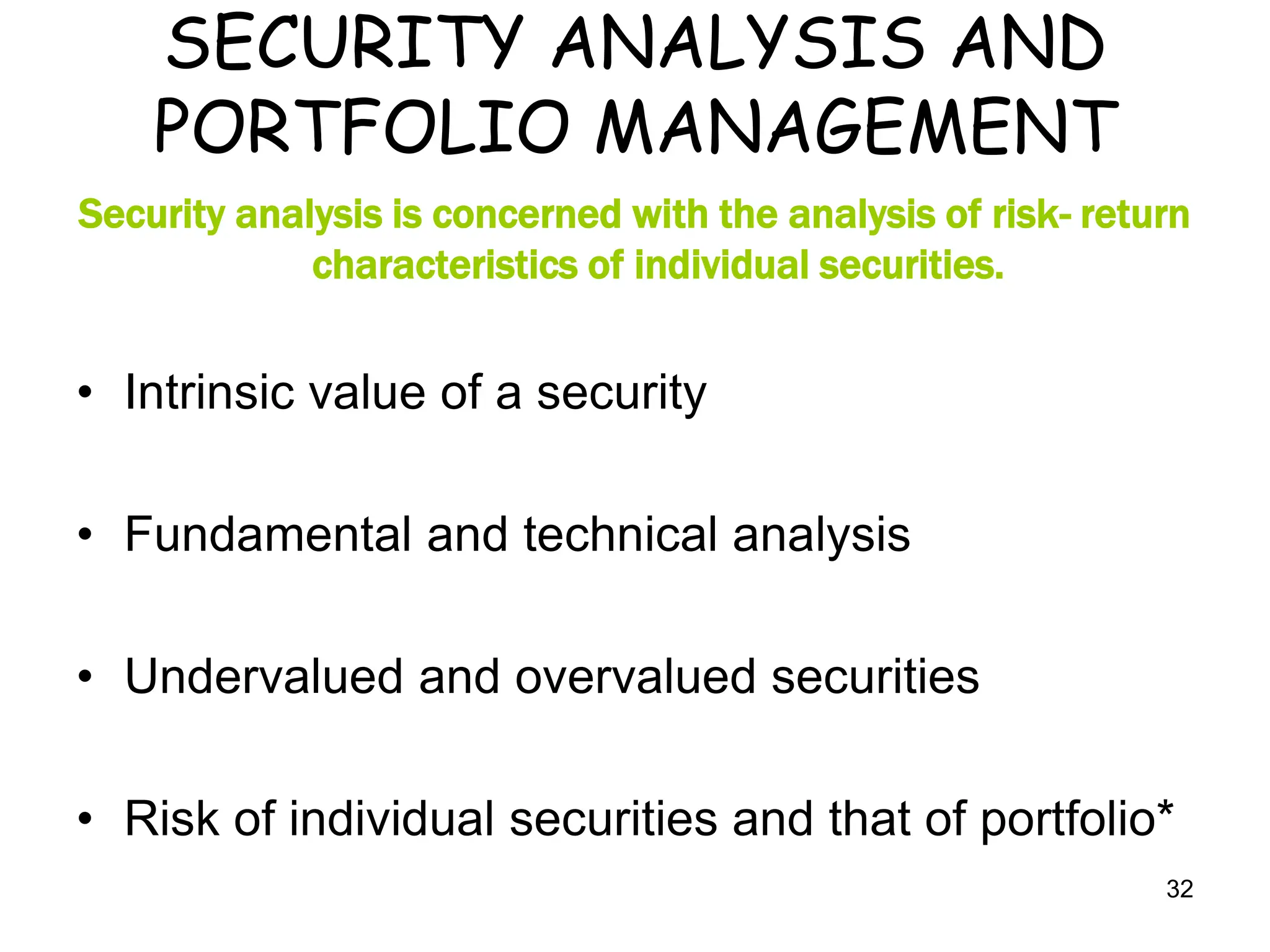 32
SECURITY ANALYSIS AND
PORTFOLIO MANAGEMENT
Security analysis is concerned with the analysis of risk- return
characteristics of individual securities.
• Intrinsic value of a security
• Fundamental and technical analysis
• Undervalued and overvalued securities
• Risk of individual securities and that of portfolio*
 
