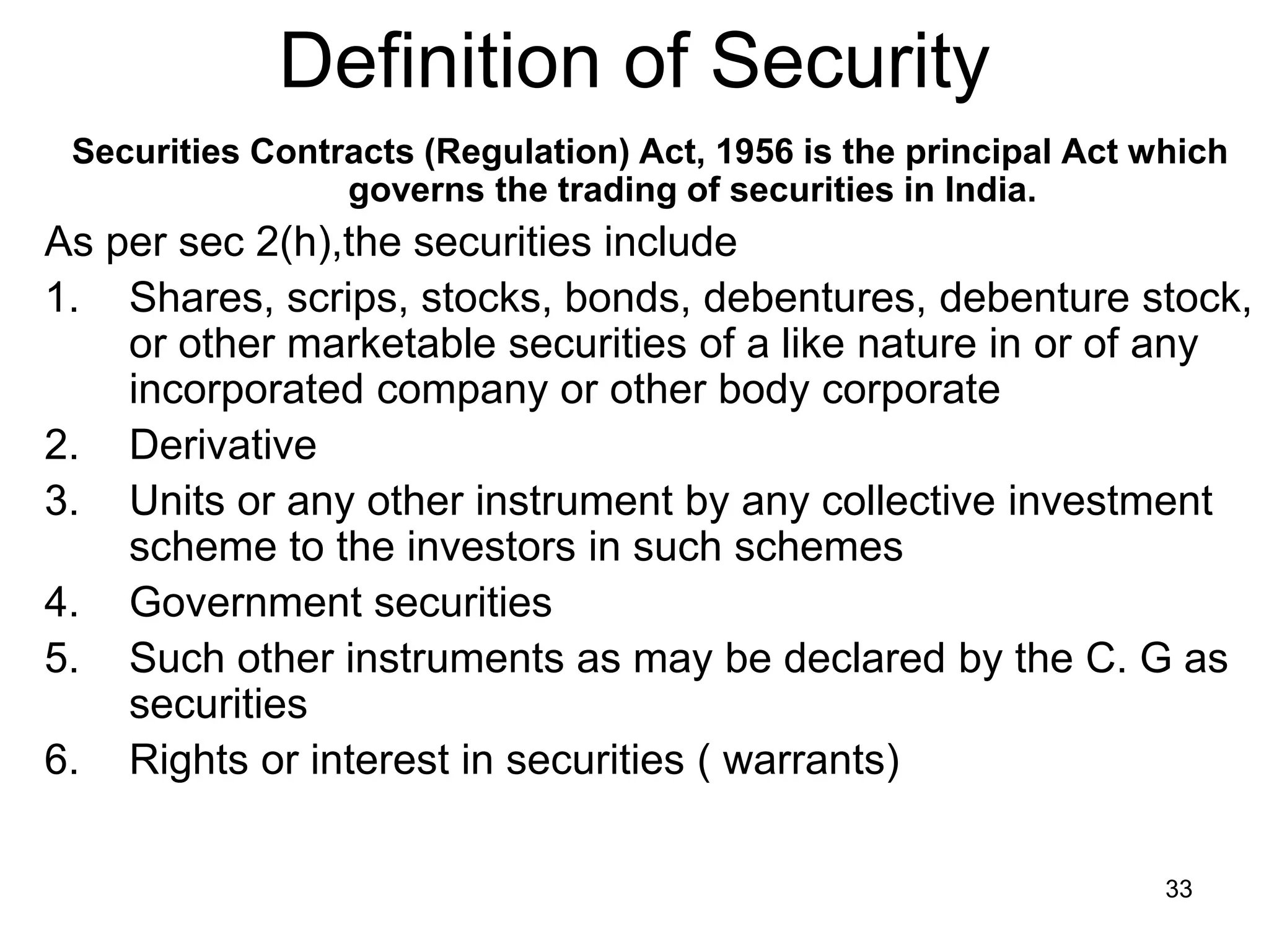 33
Definition of Security
Securities Contracts (Regulation) Act, 1956 is the principal Act which
governs the trading of securities in India.
As per sec 2(h),the securities include
1. Shares, scrips, stocks, bonds, debentures, debenture stock,
or other marketable securities of a like nature in or of any
incorporated company or other body corporate
2. Derivative
3. Units or any other instrument by any collective investment
scheme to the investors in such schemes
4. Government securities
5. Such other instruments as may be declared by the C. G as
securities
6. Rights or interest in securities ( warrants)
 