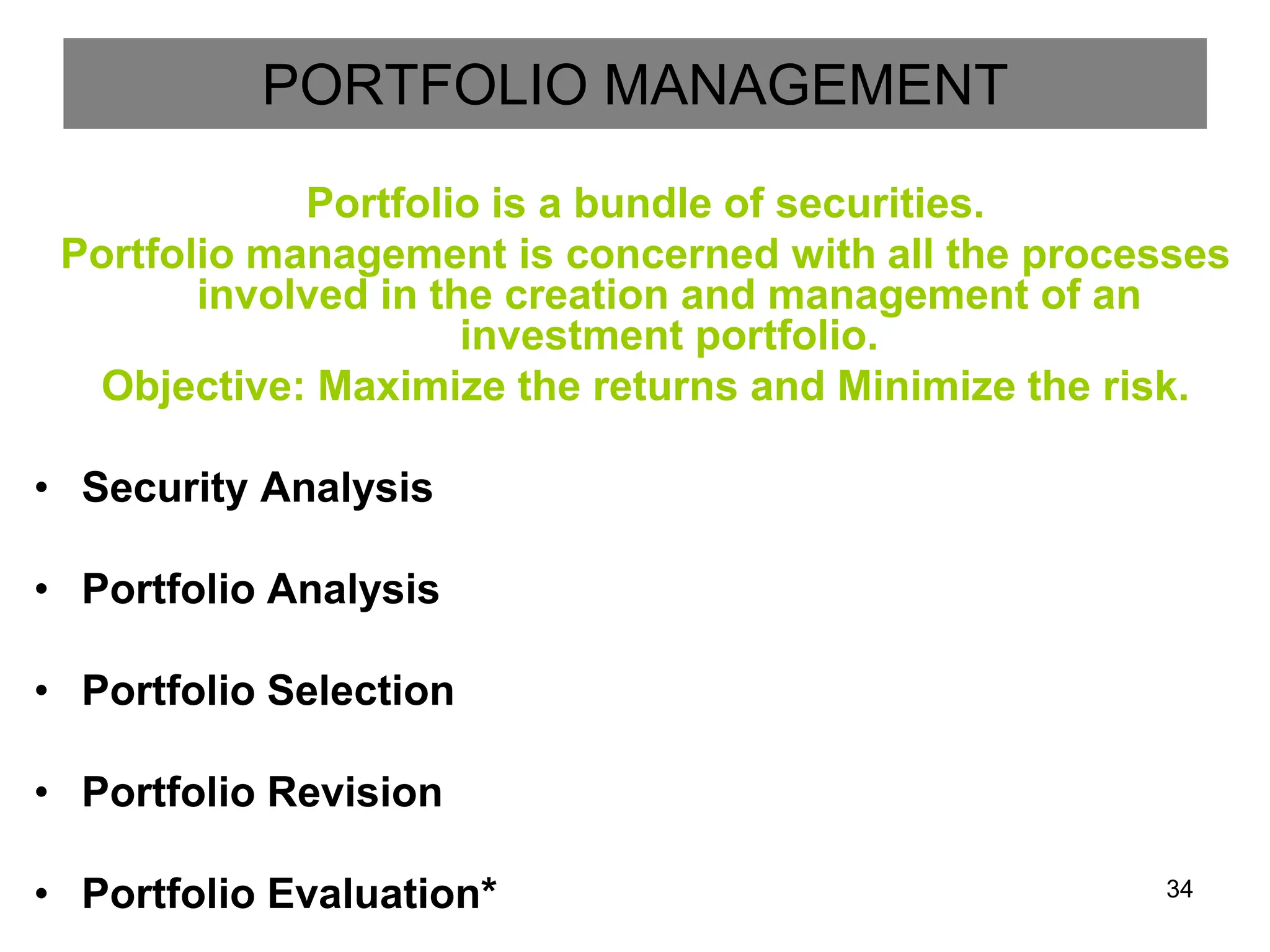 34
PORTFOLIO MANAGEMENT
Portfolio is a bundle of securities.
Portfolio management is concerned with all the processes
involved in the creation and management of an
investment portfolio.
Objective: Maximize the returns and Minimize the risk.
• Security Analysis
• Portfolio Analysis
• Portfolio Selection
• Portfolio Revision
• Portfolio Evaluation*
 