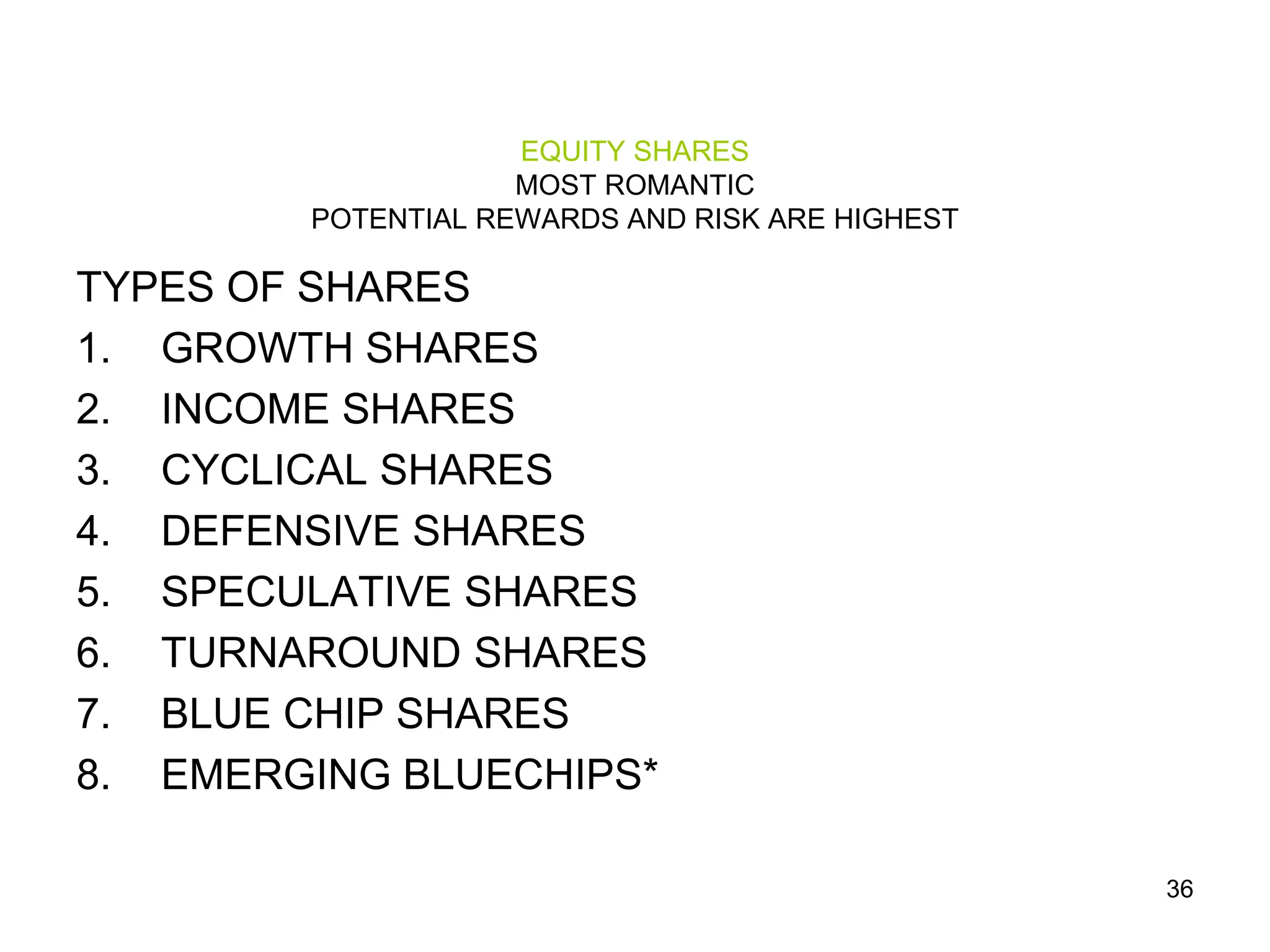 36
EQUITY SHARES
MOST ROMANTIC
POTENTIAL REWARDS AND RISK ARE HIGHEST
TYPES OF SHARES
1. GROWTH SHARES
2. INCOME SHARES
3. CYCLICAL SHARES
4. DEFENSIVE SHARES
5. SPECULATIVE SHARES
6. TURNAROUND SHARES
7. BLUE CHIP SHARES
8. EMERGING BLUECHIPS*
 