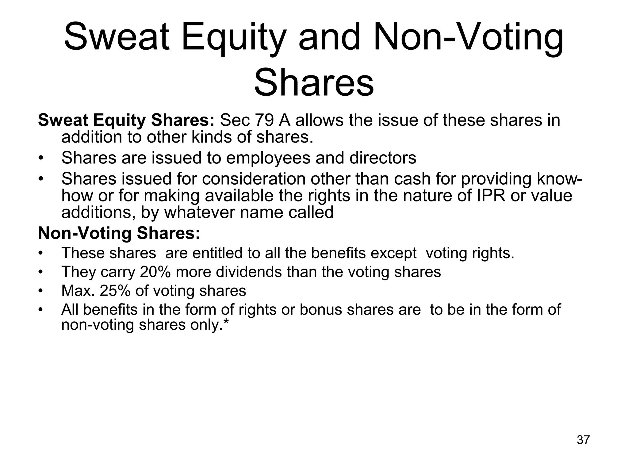 37
Sweat Equity and Non-Voting
Shares
Sweat Equity Shares: Sec 79 A allows the issue of these shares in
addition to other kinds of shares.
• Shares are issued to employees and directors
• Shares issued for consideration other than cash for providing know-
how or for making available the rights in the nature of IPR or value
additions, by whatever name called
Non-Voting Shares:
• These shares are entitled to all the benefits except voting rights.
• They carry 20% more dividends than the voting shares
• Max. 25% of voting shares
• All benefits in the form of rights or bonus shares are to be in the form of
non-voting shares only.*
 