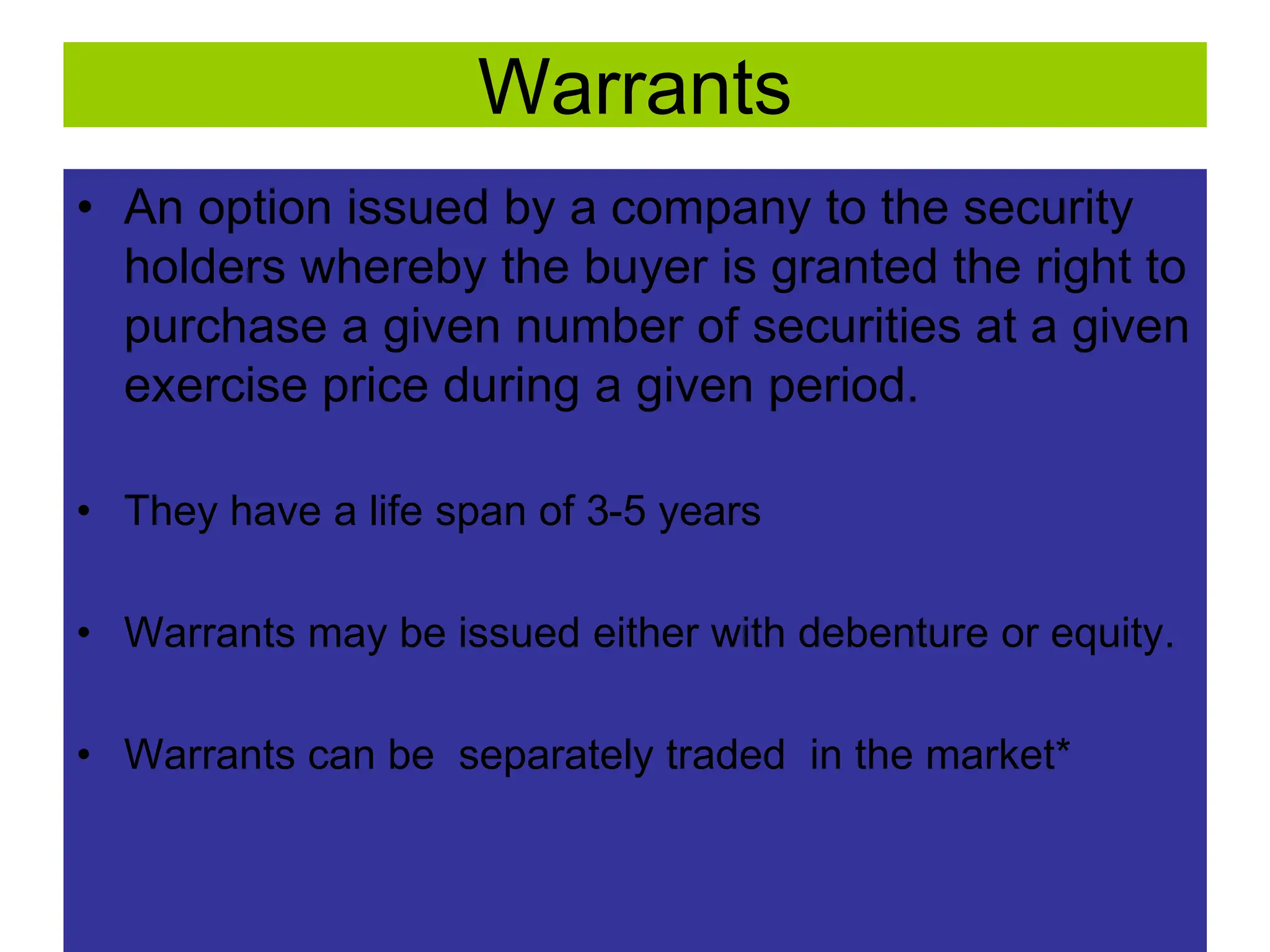 38
Warrants
• An option issued by a company to the security
holders whereby the buyer is granted the right to
purchase a given number of securities at a given
exercise price during a given period.
• They have a life span of 3-5 years
• Warrants may be issued either with debenture or equity.
• Warrants can be separately traded in the market*
 