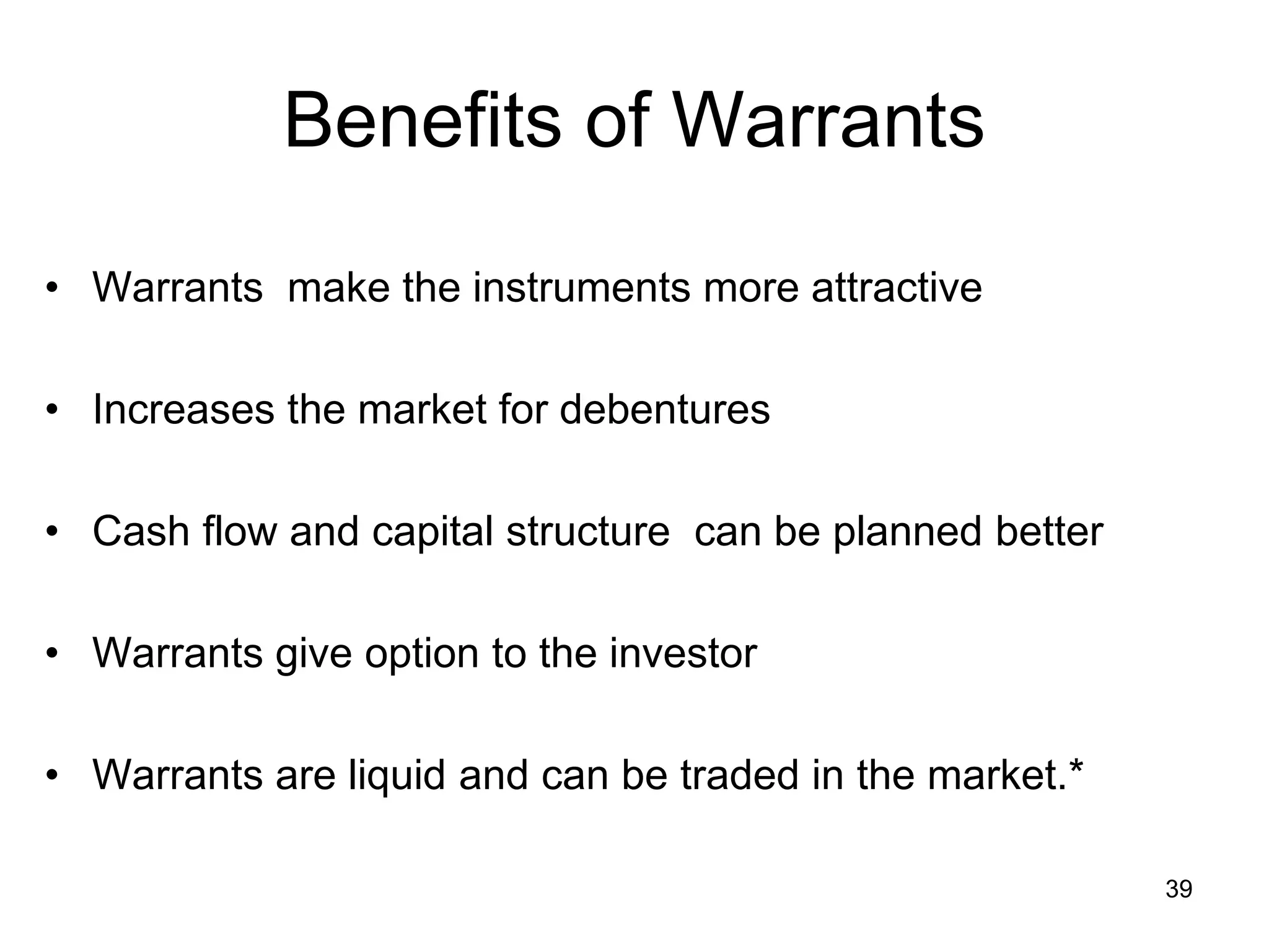 39
Benefits of Warrants
• Warrants make the instruments more attractive
• Increases the market for debentures
• Cash flow and capital structure can be planned better
• Warrants give option to the investor
• Warrants are liquid and can be traded in the market.*
 