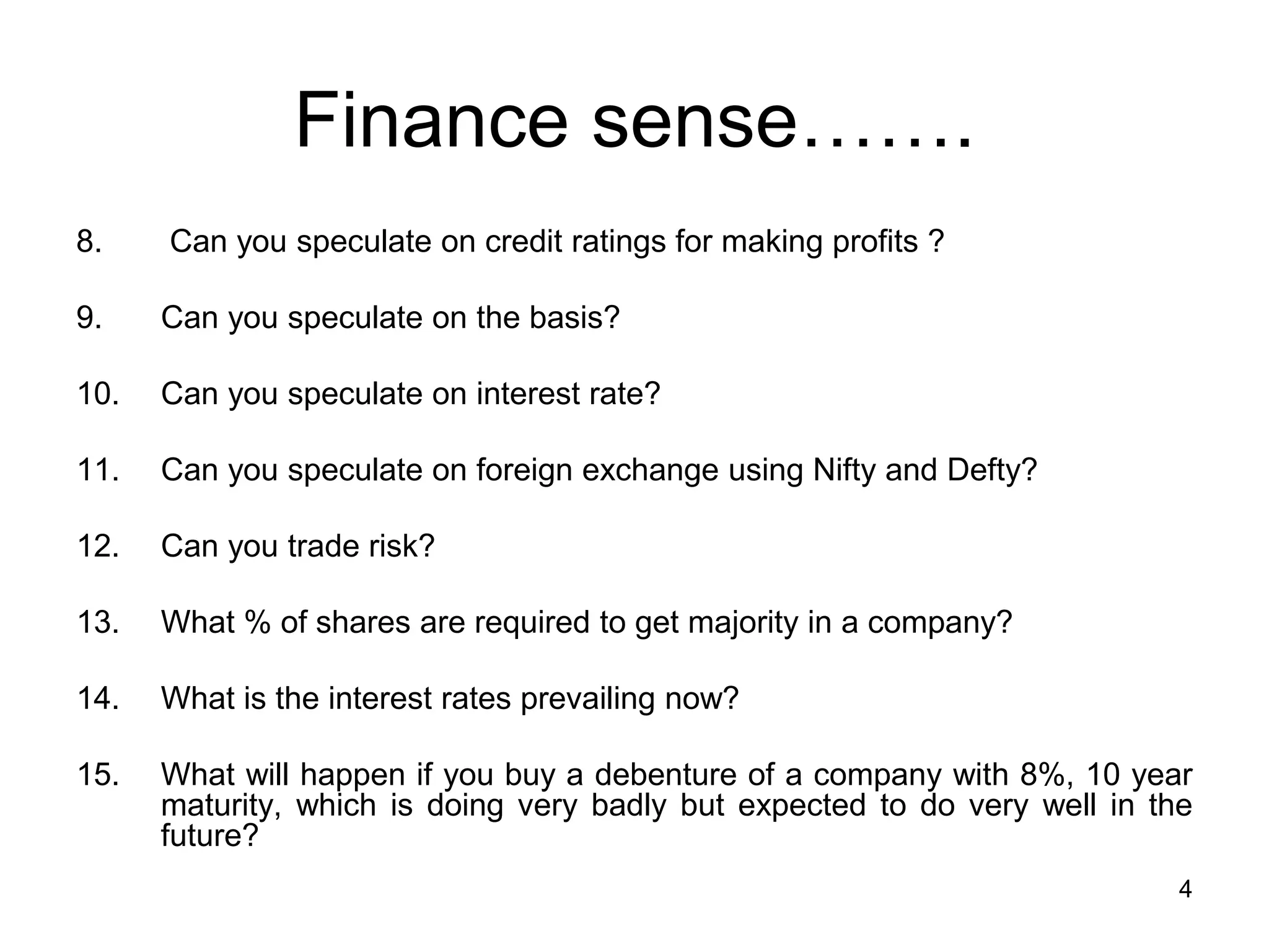 4
Finance sense…….
8. Can you speculate on credit ratings for making profits ?
9. Can you speculate on the basis?
10. Can you speculate on interest rate?
11. Can you speculate on foreign exchange using Nifty and Defty?
12. Can you trade risk?
13. What % of shares are required to get majority in a company?
14. What is the interest rates prevailing now?
15. What will happen if you buy a debenture of a company with 8%, 10 year
maturity, which is doing very badly but expected to do very well in the
future?
 
