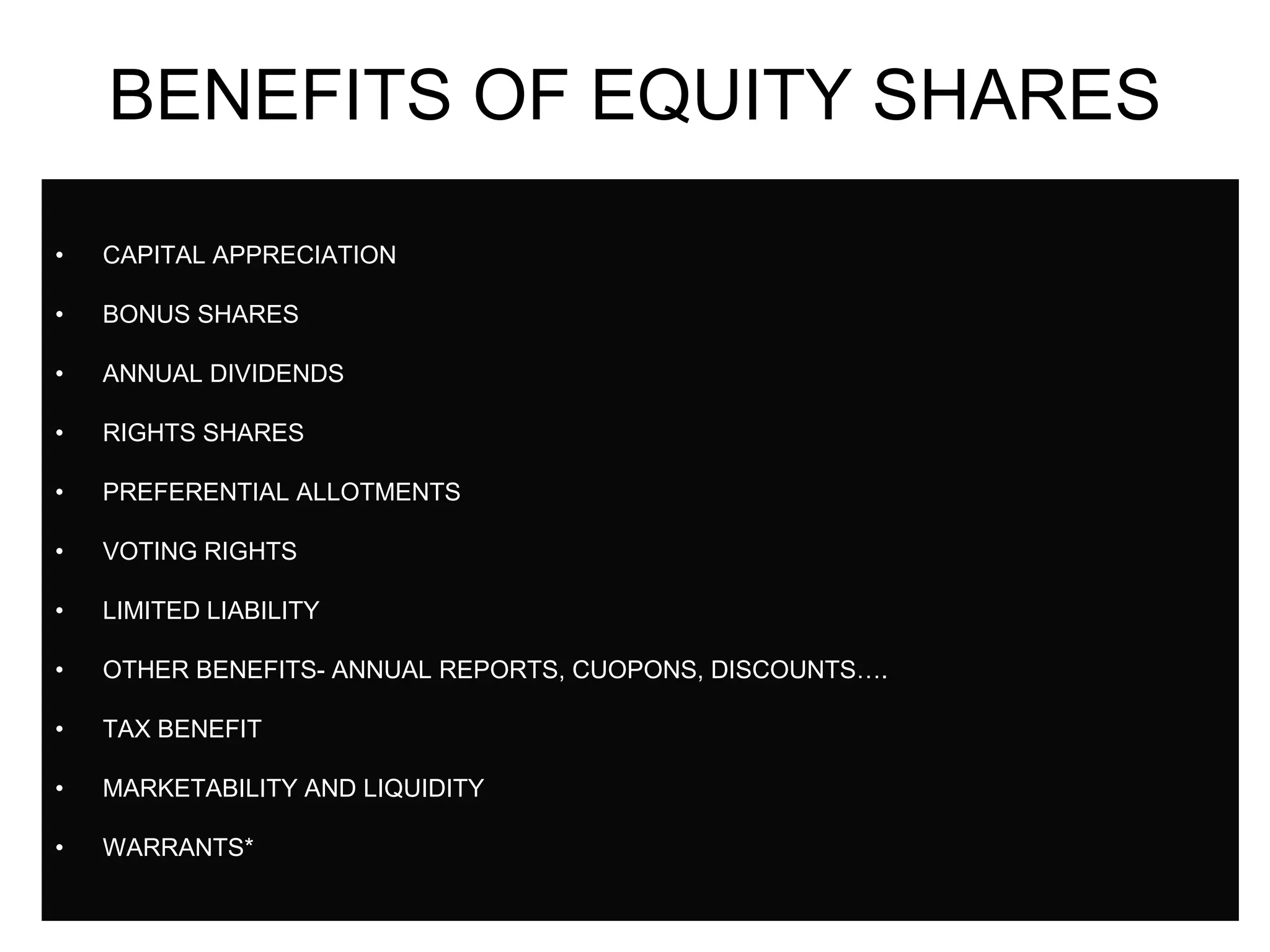 40
BENEFITS OF EQUITY SHARES
• CAPITAL APPRECIATION
• BONUS SHARES
• ANNUAL DIVIDENDS
• RIGHTS SHARES
• PREFERENTIAL ALLOTMENTS
• VOTING RIGHTS
• LIMITED LIABILITY
• OTHER BENEFITS- ANNUAL REPORTS, CUOPONS, DISCOUNTS….
• TAX BENEFIT
• MARKETABILITY AND LIQUIDITY
• WARRANTS*
 