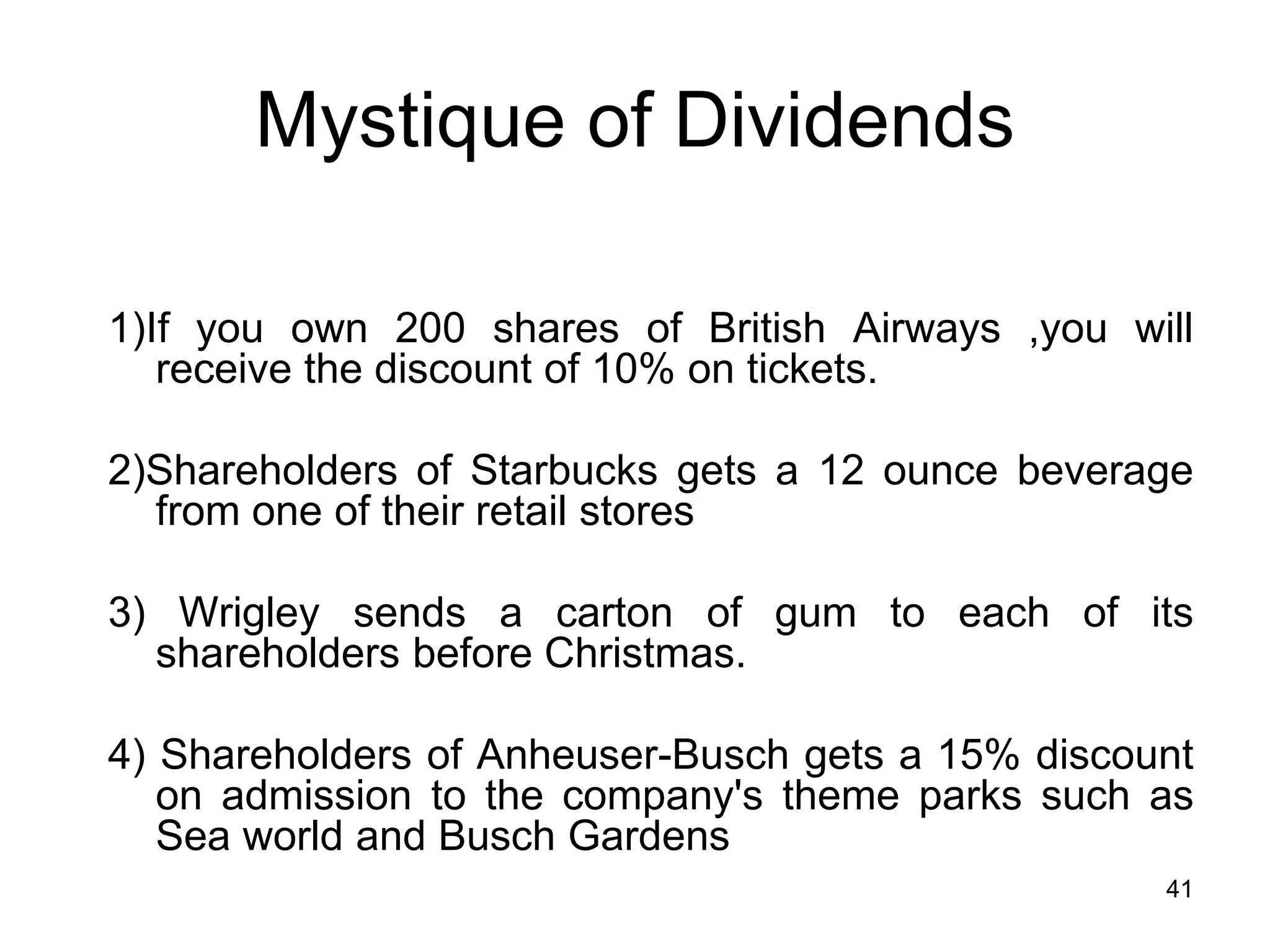 41
Mystique of Dividends
1)If you own 200 shares of British Airways ,you will
receive the discount of 10% on tickets.
2)Shareholders of Starbucks gets a 12 ounce beverage
from one of their retail stores
3) Wrigley sends a carton of gum to each of its
shareholders before Christmas.
4) Shareholders of Anheuser-Busch gets a 15% discount
on admission to the company's theme parks such as
Sea world and Busch Gardens
 