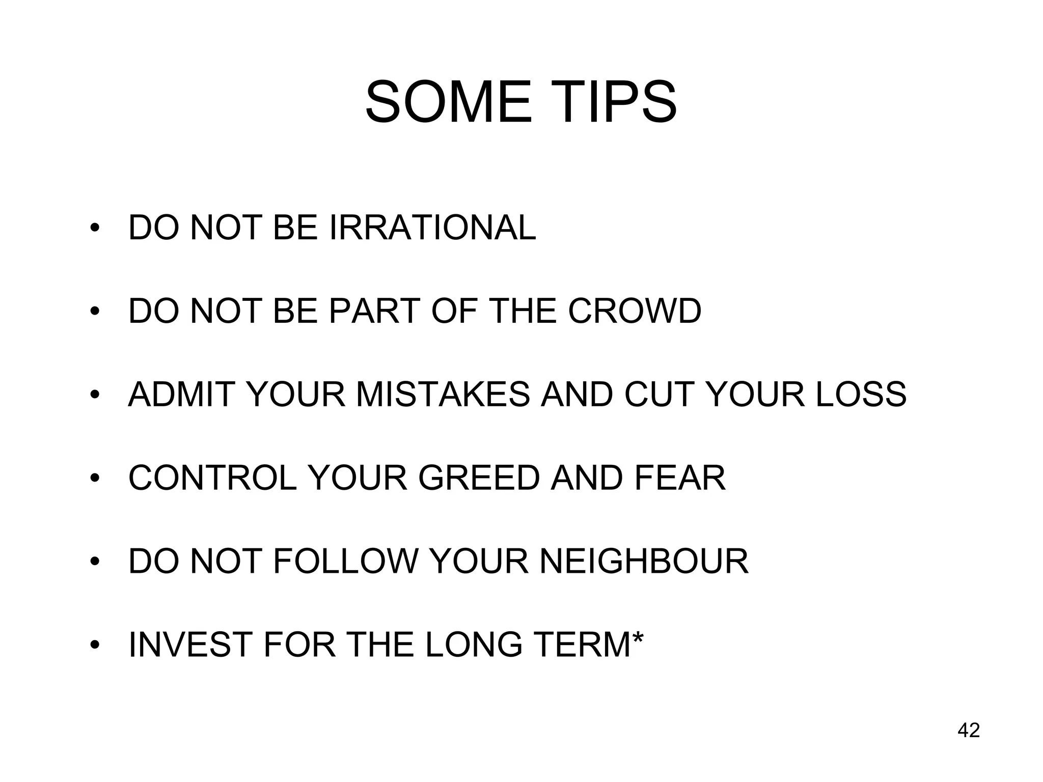 42
SOME TIPS
• DO NOT BE IRRATIONAL
• DO NOT BE PART OF THE CROWD
• ADMIT YOUR MISTAKES AND CUT YOUR LOSS
• CONTROL YOUR GREED AND FEAR
• DO NOT FOLLOW YOUR NEIGHBOUR
• INVEST FOR THE LONG TERM*
 