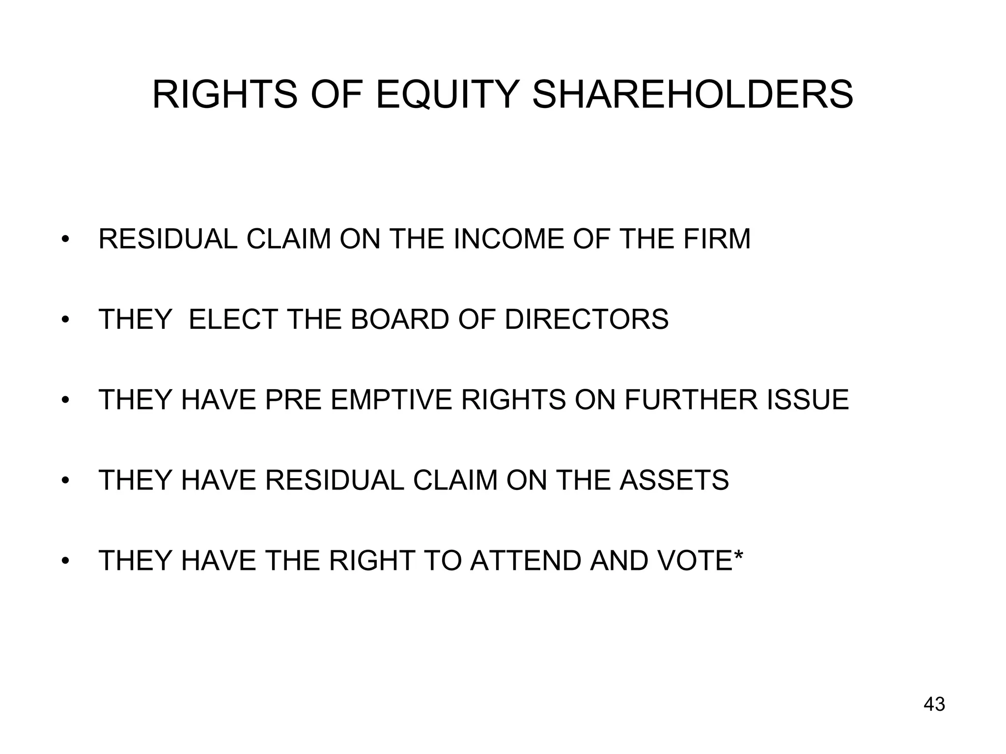 43
RIGHTS OF EQUITY SHAREHOLDERS
• RESIDUAL CLAIM ON THE INCOME OF THE FIRM
• THEY ELECT THE BOARD OF DIRECTORS
• THEY HAVE PRE EMPTIVE RIGHTS ON FURTHER ISSUE
• THEY HAVE RESIDUAL CLAIM ON THE ASSETS
• THEY HAVE THE RIGHT TO ATTEND AND VOTE*
 