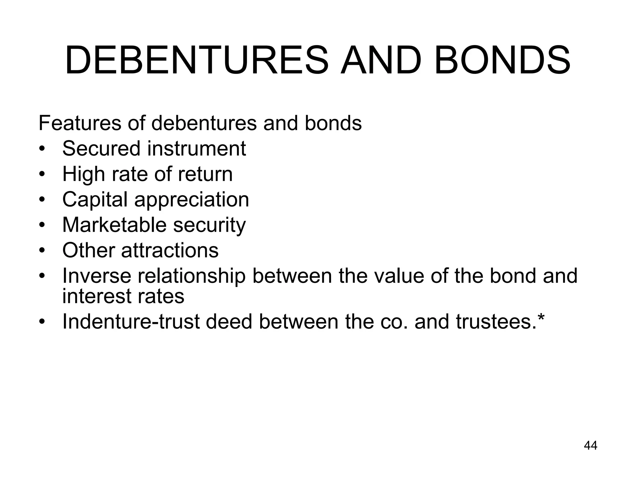 44
DEBENTURES AND BONDS
Features of debentures and bonds
• Secured instrument
• High rate of return
• Capital appreciation
• Marketable security
• Other attractions
• Inverse relationship between the value of the bond and
interest rates
• Indenture-trust deed between the co. and trustees.*
 