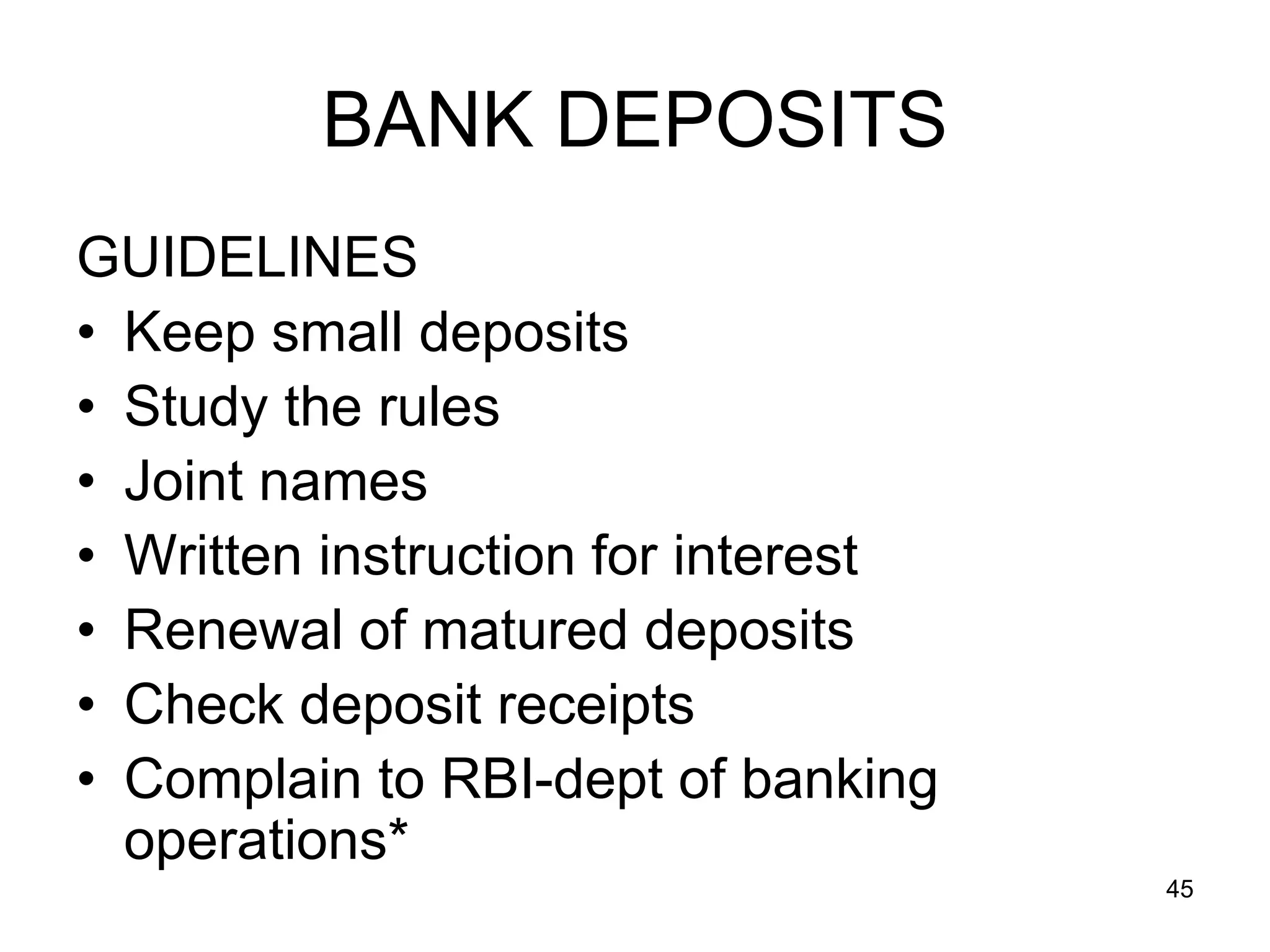 45
BANK DEPOSITS
GUIDELINES
• Keep small deposits
• Study the rules
• Joint names
• Written instruction for interest
• Renewal of matured deposits
• Check deposit receipts
• Complain to RBI-dept of banking
operations*
 