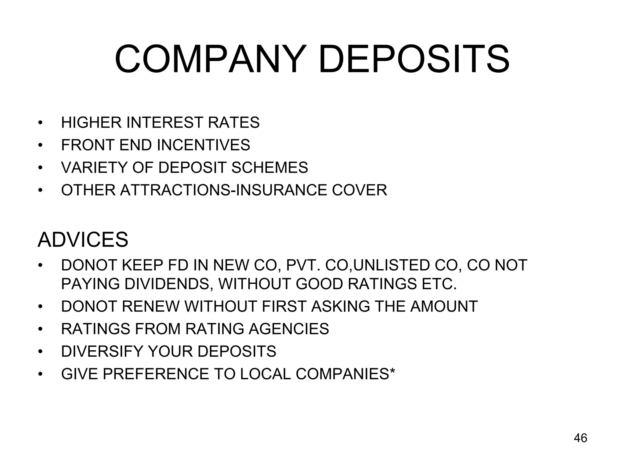 46
COMPANY DEPOSITS
• HIGHER INTEREST RATES
• FRONT END INCENTIVES
• VARIETY OF DEPOSIT SCHEMES
• OTHER ATTRACTIONS-INSURANCE COVER
ADVICES
• DONOT KEEP FD IN NEW CO, PVT. CO,UNLISTED CO, CO NOT
PAYING DIVIDENDS, WITHOUT GOOD RATINGS ETC.
• DONOT RENEW WITHOUT FIRST ASKING THE AMOUNT
• RATINGS FROM RATING AGENCIES
• DIVERSIFY YOUR DEPOSITS
• GIVE PREFERENCE TO LOCAL COMPANIES*
 