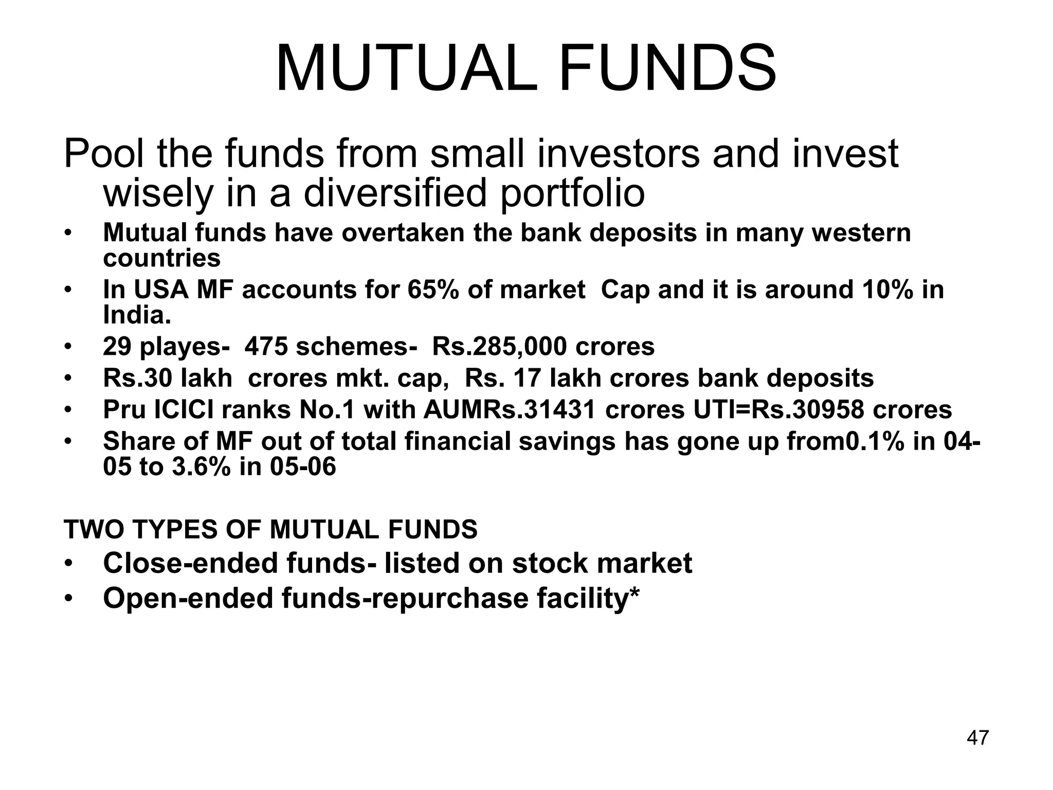 47
MUTUAL FUNDS
Pool the funds from small investors and invest
wisely in a diversified portfolio
• Mutual funds have overtaken the bank deposits in many western
countries
• In USA MF accounts for 65% of market Cap and it is around 10% in
India.
• 29 playes- 475 schemes- Rs.285,000 crores
• Rs.30 lakh crores mkt. cap, Rs. 17 lakh crores bank deposits
• Pru ICICI ranks No.1 with AUMRs.31431 crores UTI=Rs.30958 crores
• Share of MF out of total financial savings has gone up from0.1% in 04-
05 to 3.6% in 05-06
TWO TYPES OF MUTUAL FUNDS
• Close-ended funds- listed on stock market
• Open-ended funds-repurchase facility*
 