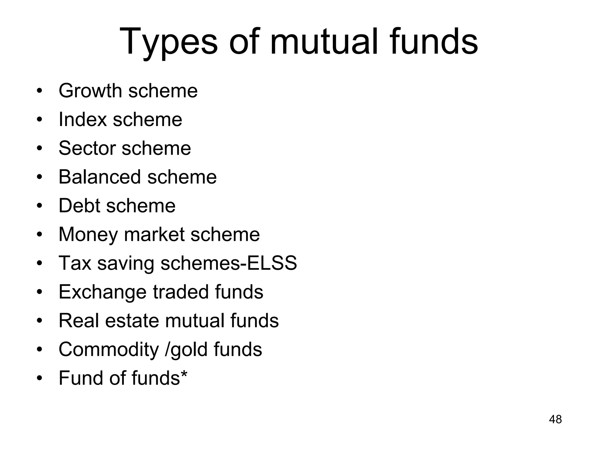 48
Types of mutual funds
• Growth scheme
• Index scheme
• Sector scheme
• Balanced scheme
• Debt scheme
• Money market scheme
• Tax saving schemes-ELSS
• Exchange traded funds
• Real estate mutual funds
• Commodity /gold funds
• Fund of funds*
 