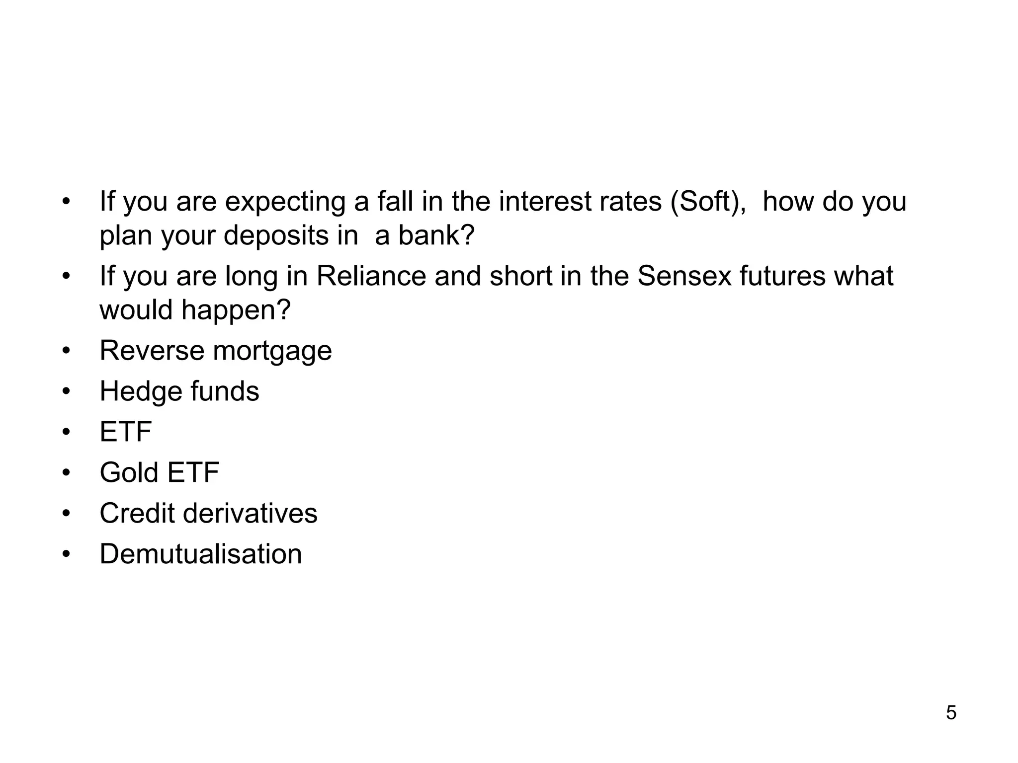 5
• If you are expecting a fall in the interest rates (Soft), how do you
plan your deposits in a bank?
• If you are long in Reliance and short in the Sensex futures what
would happen?
• Reverse mortgage
• Hedge funds
• ETF
• Gold ETF
• Credit derivatives
• Demutualisation
 