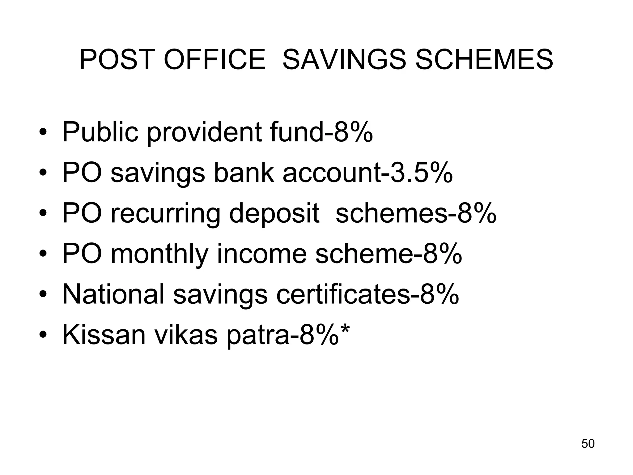 50
POST OFFICE SAVINGS SCHEMES
• Public provident fund-8%
• PO savings bank account-3.5%
• PO recurring deposit schemes-8%
• PO monthly income scheme-8%
• National savings certificates-8%
• Kissan vikas patra-8%*
 